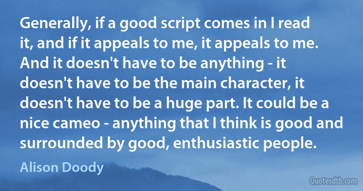 Generally, if a good script comes in I read it, and if it appeals to me, it appeals to me. And it doesn't have to be anything - it doesn't have to be the main character, it doesn't have to be a huge part. It could be a nice cameo - anything that I think is good and surrounded by good, enthusiastic people. (Alison Doody)