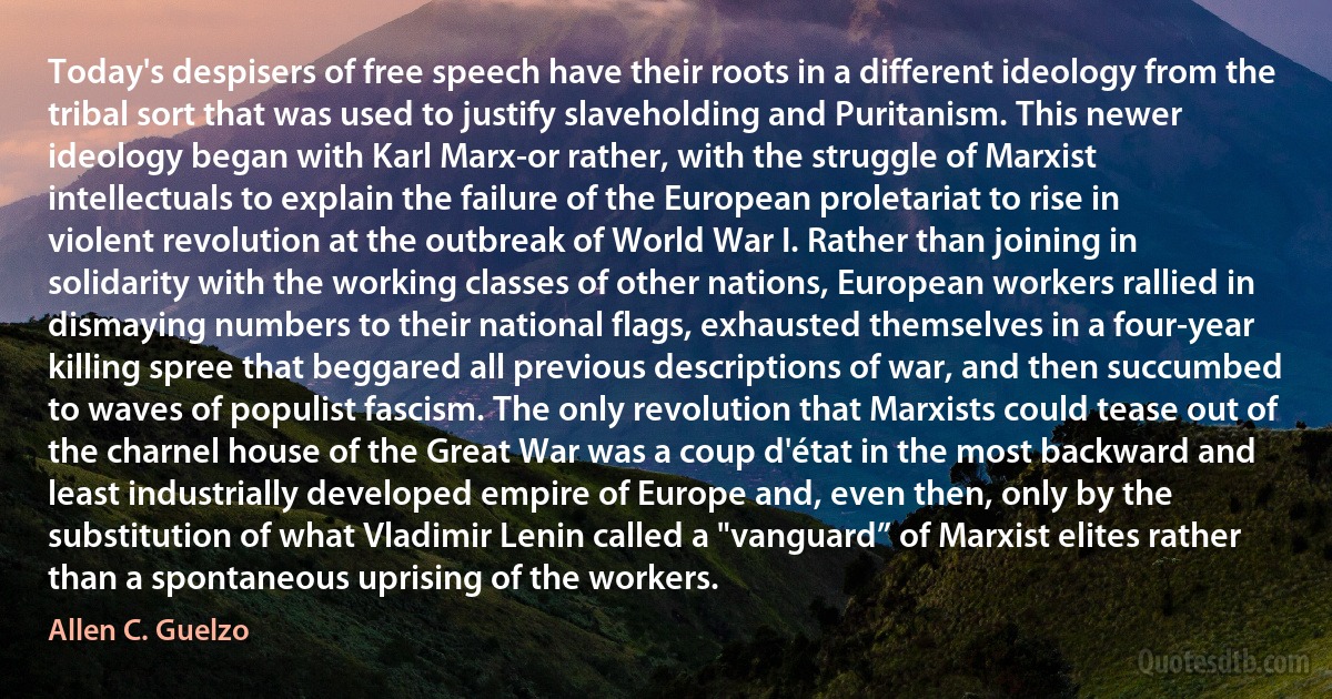 Today's despisers of free speech have their roots in a different ideology from the tribal sort that was used to justify slaveholding and Puritanism. This newer ideology began with Karl Marx-or rather, with the struggle of Marxist intellectuals to explain the failure of the European proletariat to rise in violent revolution at the outbreak of World War I. Rather than joining in solidarity with the working classes of other nations, European workers rallied in dismaying numbers to their national flags, exhausted themselves in a four-year killing spree that beggared all previous descriptions of war, and then succumbed to waves of populist fascism. The only revolution that Marxists could tease out of the charnel house of the Great War was a coup d'état in the most backward and least industrially developed empire of Europe and, even then, only by the substitution of what Vladimir Lenin called a "vanguard” of Marxist elites rather than a spontaneous uprising of the workers. (Allen C. Guelzo)