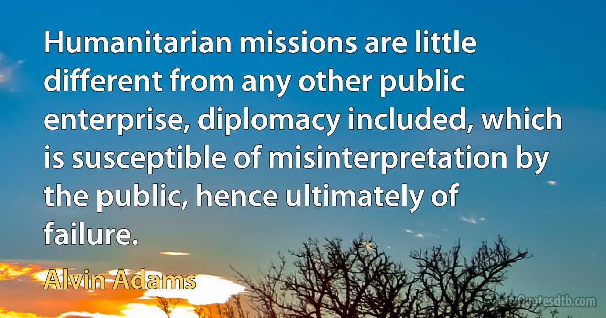 Humanitarian missions are little different from any other public enterprise, diplomacy included, which is susceptible of misinterpretation by the public, hence ultimately of failure. (Alvin Adams)