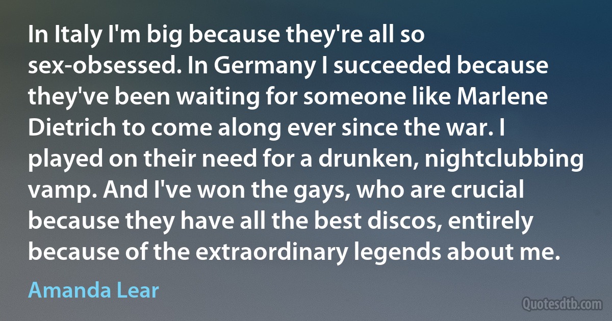 In Italy I'm big because they're all so sex-obsessed. In Germany I succeeded because they've been waiting for someone like Marlene Dietrich to come along ever since the war. I played on their need for a drunken, nightclubbing vamp. And I've won the gays, who are crucial because they have all the best discos, entirely because of the extraordinary legends about me. (Amanda Lear)