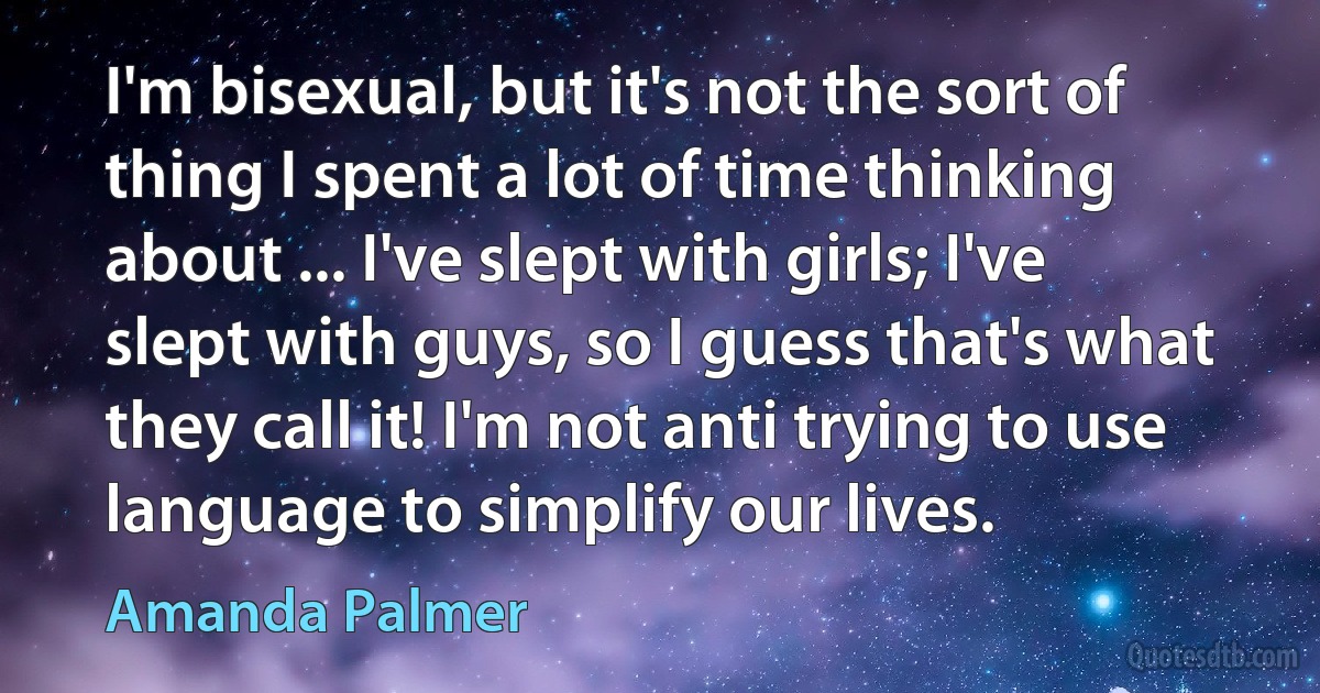 I'm bisexual, but it's not the sort of thing I spent a lot of time thinking about ... I've slept with girls; I've slept with guys, so I guess that's what they call it! I'm not anti trying to use language to simplify our lives. (Amanda Palmer)