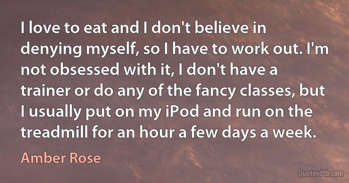 I love to eat and I don't believe in denying myself, so I have to work out. I'm not obsessed with it, I don't have a trainer or do any of the fancy classes, but I usually put on my iPod and run on the treadmill for an hour a few days a week. (Amber Rose)