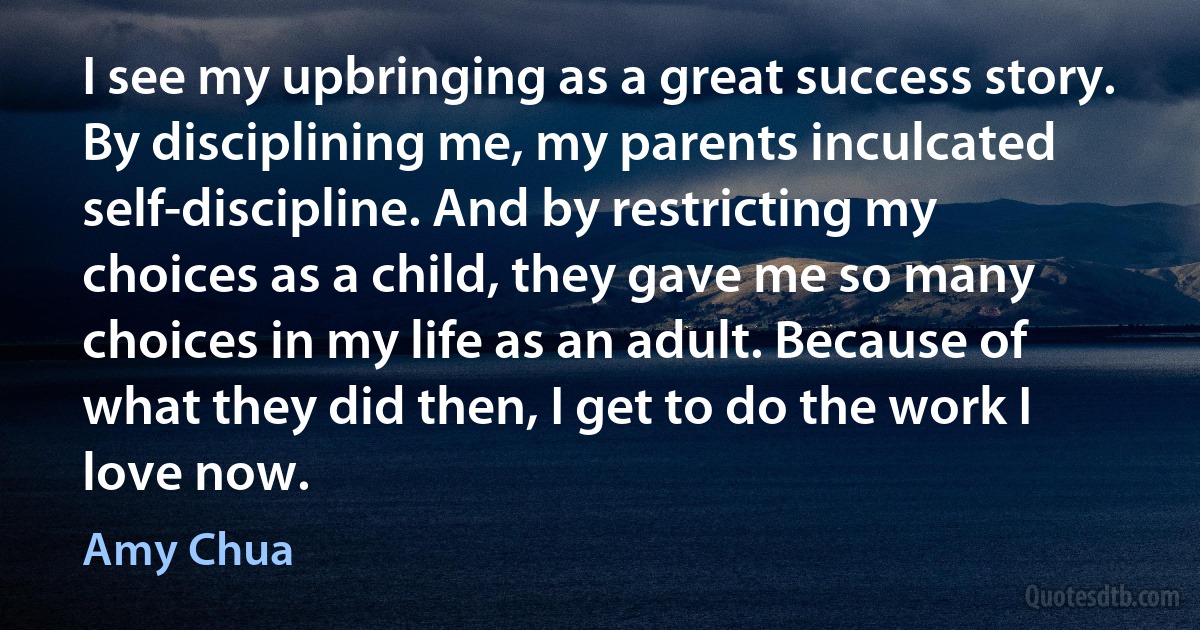 I see my upbringing as a great success story. By disciplining me, my parents inculcated self-discipline. And by restricting my choices as a child, they gave me so many choices in my life as an adult. Because of what they did then, I get to do the work I love now. (Amy Chua)