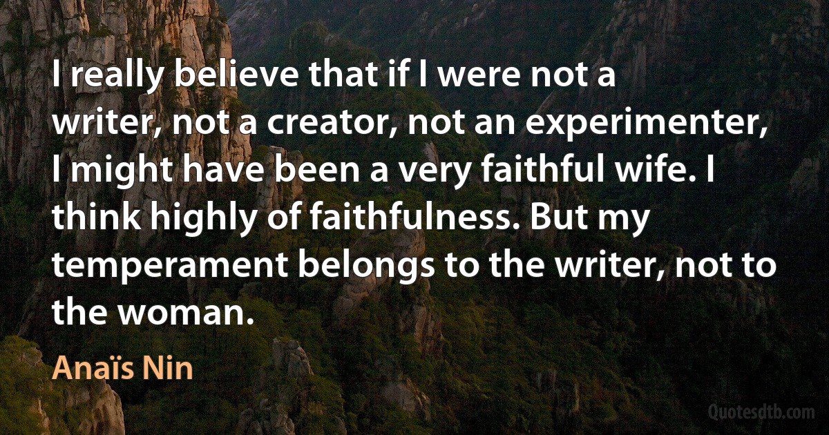 I really believe that if I were not a writer, not a creator, not an experimenter, I might have been a very faithful wife. I think highly of faithfulness. But my temperament belongs to the writer, not to the woman. (Anaïs Nin)