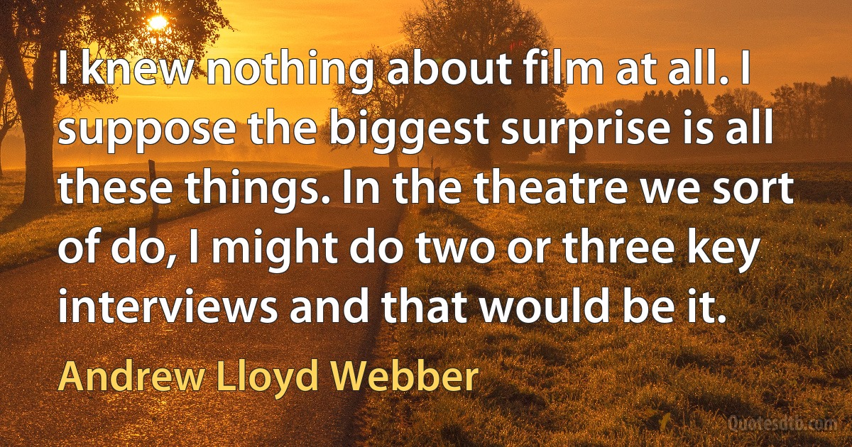 I knew nothing about film at all. I suppose the biggest surprise is all these things. In the theatre we sort of do, I might do two or three key interviews and that would be it. (Andrew Lloyd Webber)