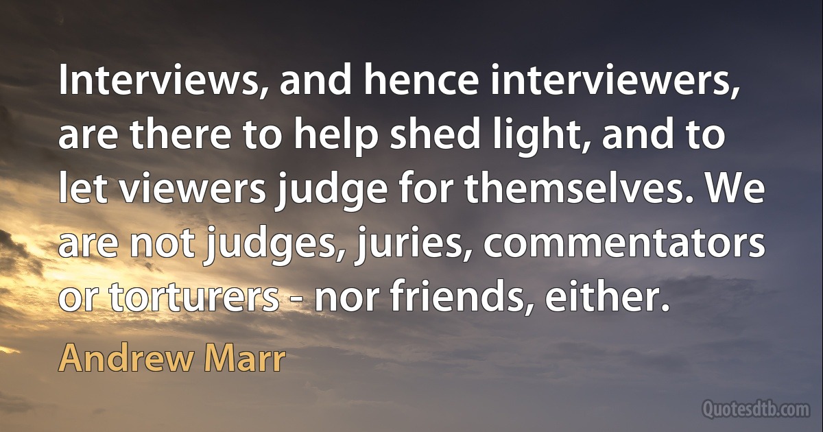 Interviews, and hence interviewers, are there to help shed light, and to let viewers judge for themselves. We are not judges, juries, commentators or torturers - nor friends, either. (Andrew Marr)