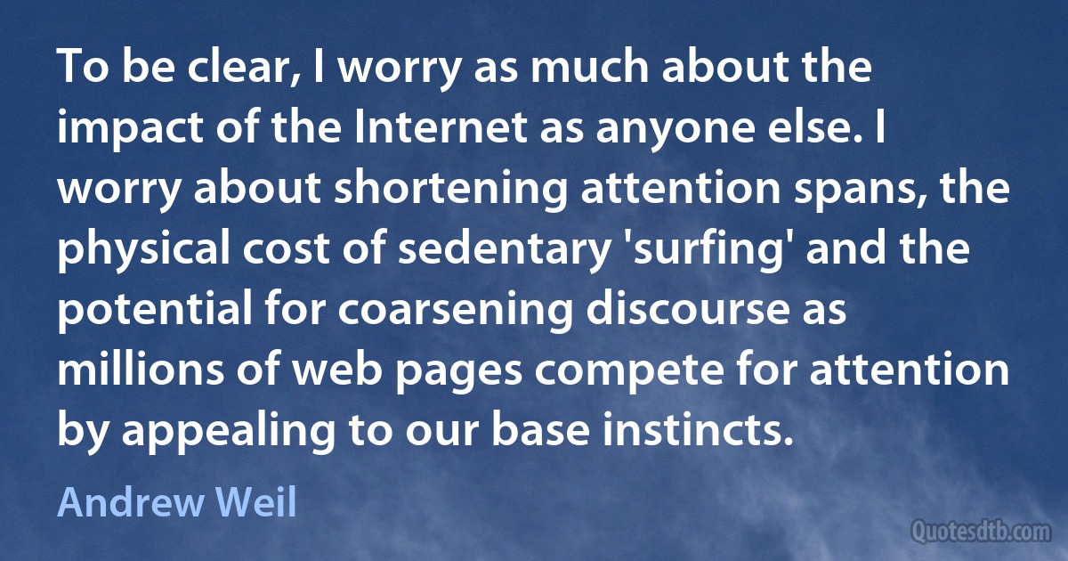 To be clear, I worry as much about the impact of the Internet as anyone else. I worry about shortening attention spans, the physical cost of sedentary 'surfing' and the potential for coarsening discourse as millions of web pages compete for attention by appealing to our base instincts. (Andrew Weil)