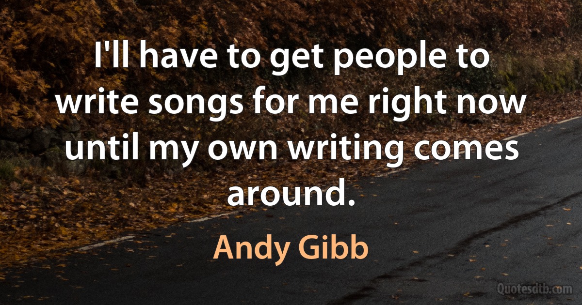 I'll have to get people to write songs for me right now until my own writing comes around. (Andy Gibb)