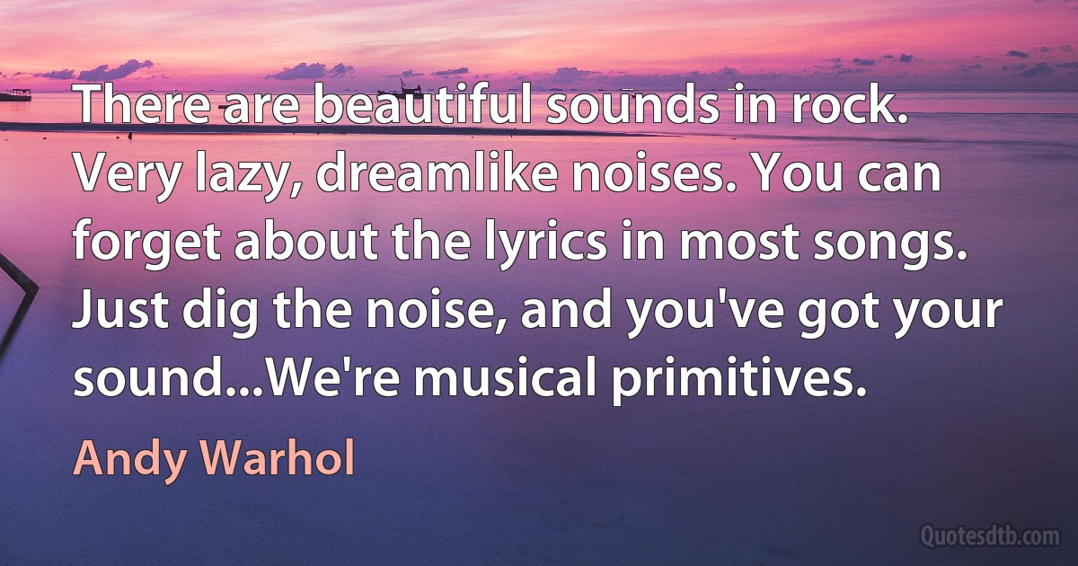 There are beautiful sounds in rock. Very lazy, dreamlike noises. You can forget about the lyrics in most songs. Just dig the noise, and you've got your sound...We're musical primitives. (Andy Warhol)