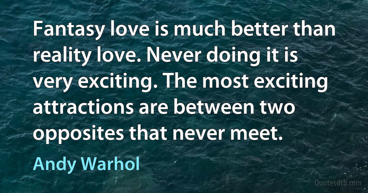 Fantasy love is much better than reality love. Never doing it is very exciting. The most exciting attractions are between two opposites that never meet. (Andy Warhol)