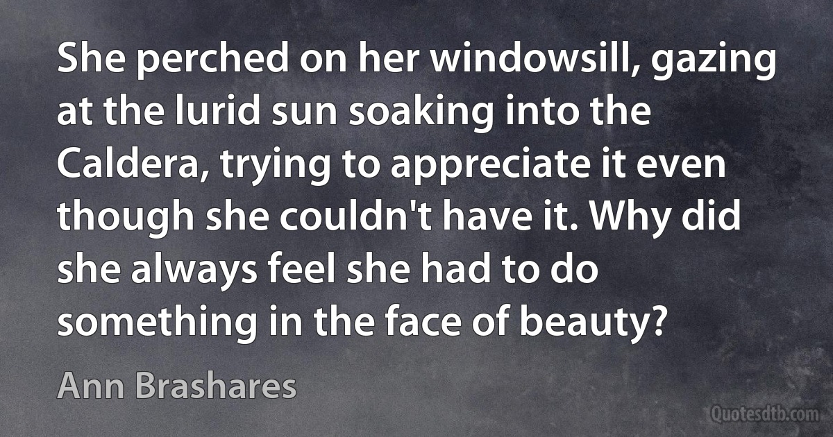 She perched on her windowsill, gazing at the lurid sun soaking into the Caldera, trying to appreciate it even though she couldn't have it. Why did she always feel she had to do something in the face of beauty? (Ann Brashares)