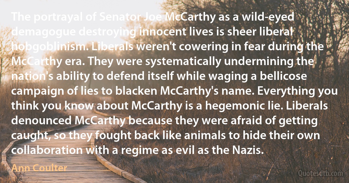 The portrayal of Senator Joe McCarthy as a wild-eyed demagogue destroying innocent lives is sheer liberal hobgoblinism. Liberals weren't cowering in fear during the McCarthy era. They were systematically undermining the nation's ability to defend itself while waging a bellicose campaign of lies to blacken McCarthy's name. Everything you think you know about McCarthy is a hegemonic lie. Liberals denounced McCarthy because they were afraid of getting caught, so they fought back like animals to hide their own collaboration with a regime as evil as the Nazis. (Ann Coulter)