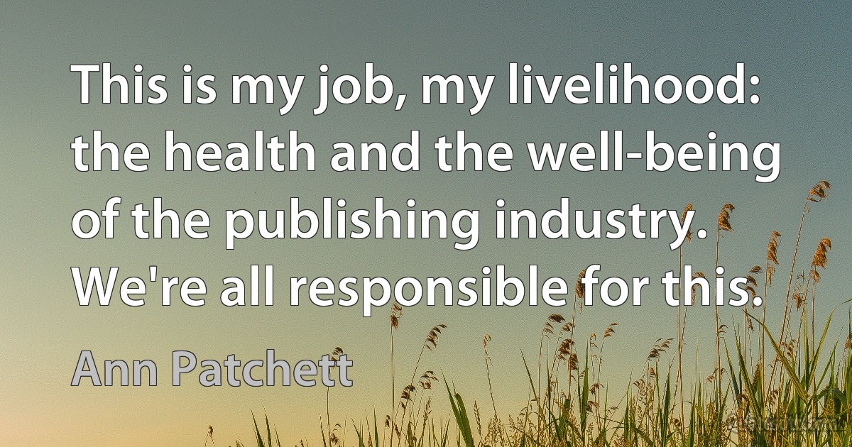 This is my job, my livelihood: the health and the well-being of the publishing industry. We're all responsible for this. (Ann Patchett)