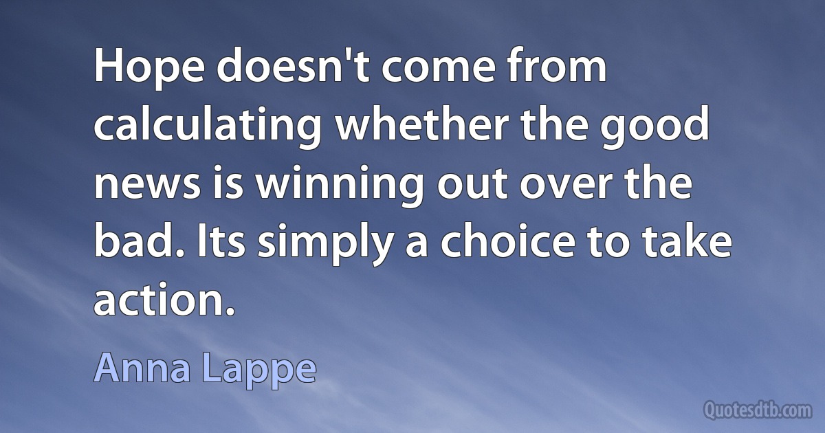 Hope doesn't come from calculating whether the good news is winning out over the bad. Its simply a choice to take action. (Anna Lappe)