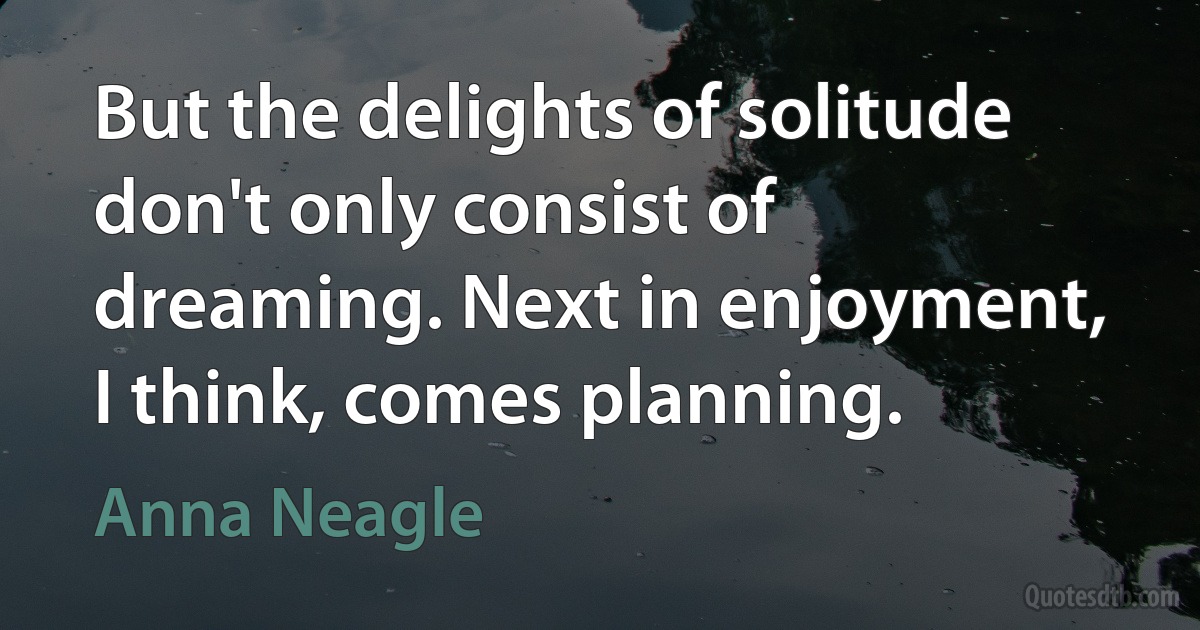 But the delights of solitude don't only consist of dreaming. Next in enjoyment, I think, comes planning. (Anna Neagle)