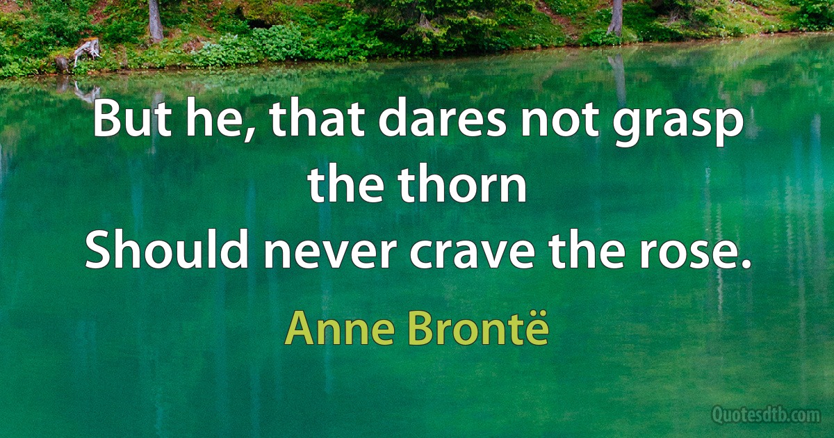 But he, that dares not grasp the thorn
Should never crave the rose. (Anne Brontë)