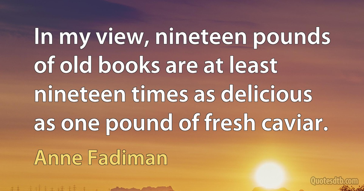 In my view, nineteen pounds of old books are at least nineteen times as delicious as one pound of fresh caviar. (Anne Fadiman)