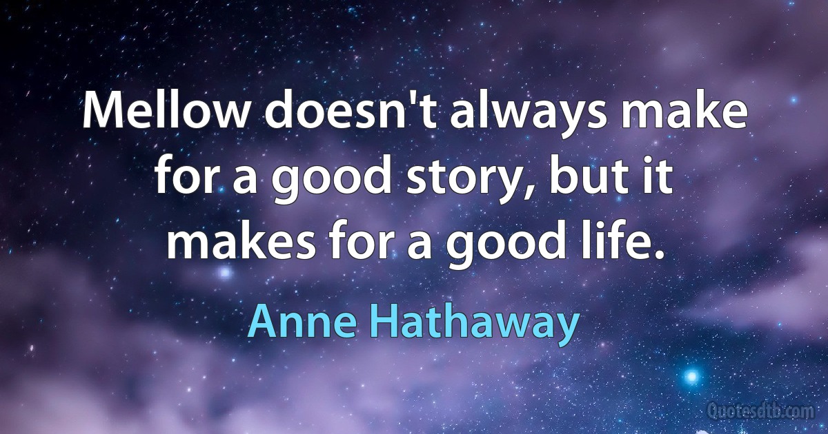 Mellow doesn't always make for a good story, but it makes for a good life. (Anne Hathaway)