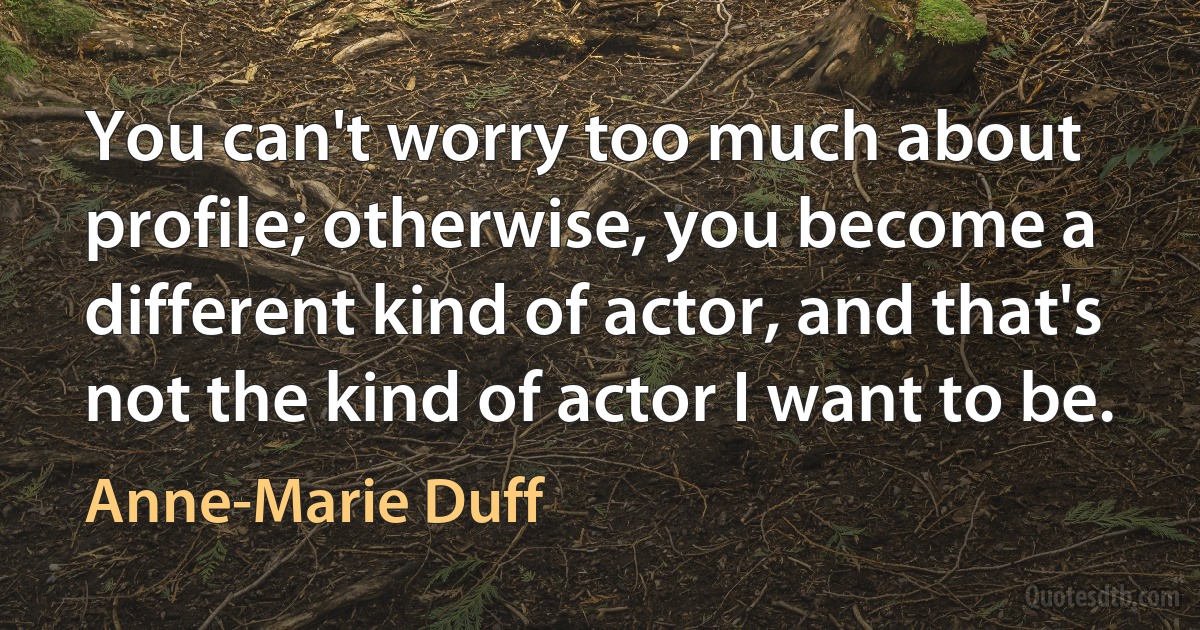 You can't worry too much about profile; otherwise, you become a different kind of actor, and that's not the kind of actor I want to be. (Anne-Marie Duff)