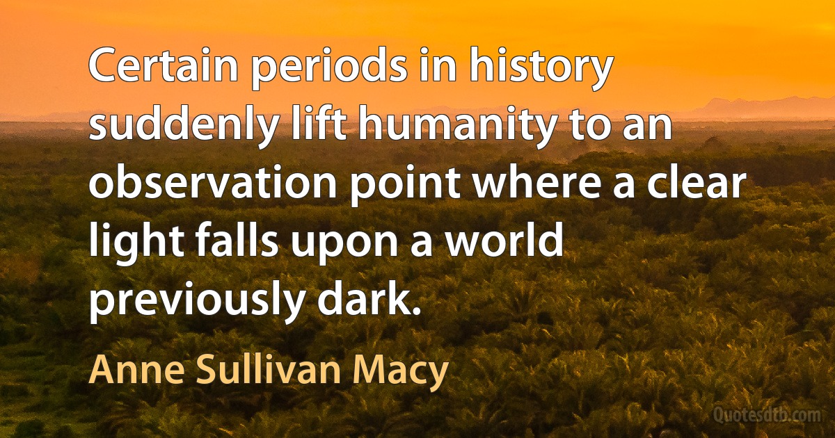 Certain periods in history suddenly lift humanity to an observation point where a clear light falls upon a world previously dark. (Anne Sullivan Macy)