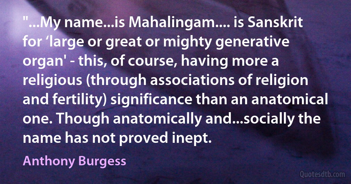 "...My name...is Mahalingam.... is Sanskrit for ‘large or great or mighty generative organ' - this, of course, having more a religious (through associations of religion and fertility) significance than an anatomical one. Though anatomically and...socially the name has not proved inept. (Anthony Burgess)