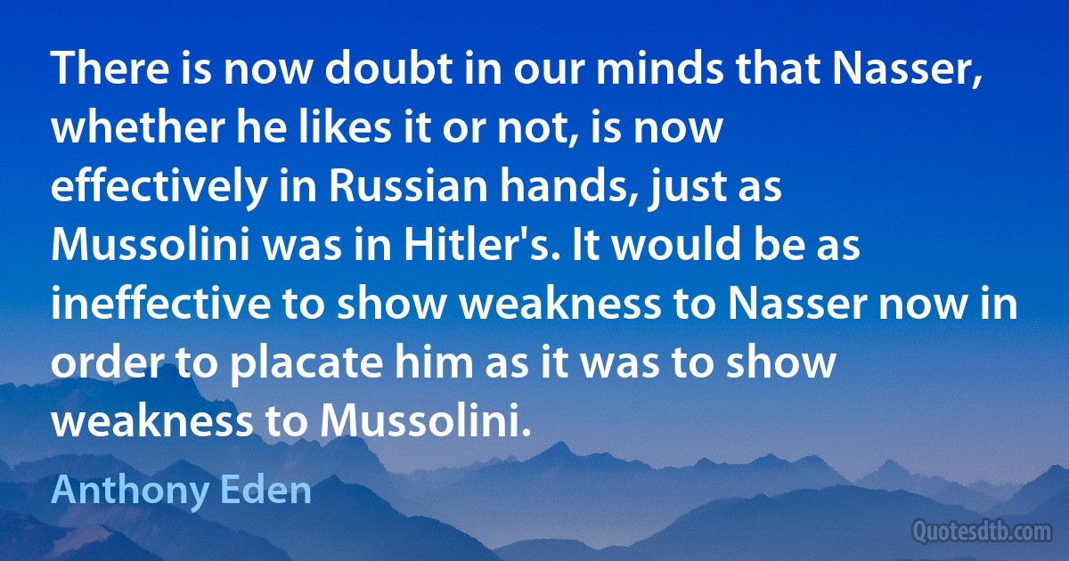 There is now doubt in our minds that Nasser, whether he likes it or not, is now effectively in Russian hands, just as Mussolini was in Hitler's. It would be as ineffective to show weakness to Nasser now in order to placate him as it was to show weakness to Mussolini. (Anthony Eden)