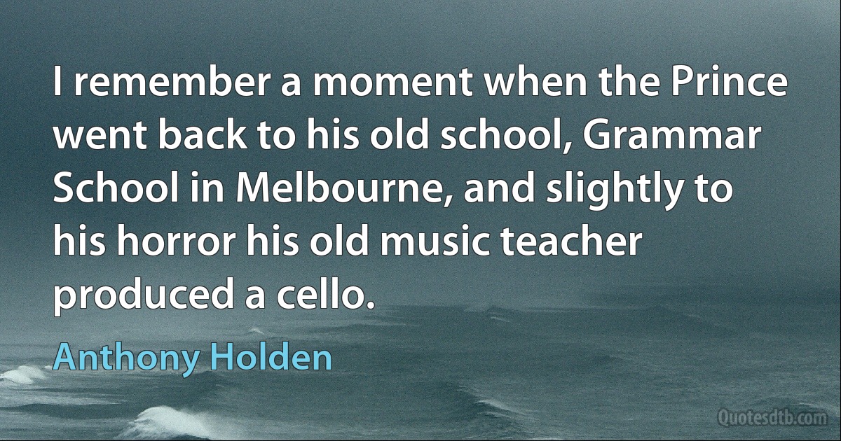 I remember a moment when the Prince went back to his old school, Grammar School in Melbourne, and slightly to his horror his old music teacher produced a cello. (Anthony Holden)