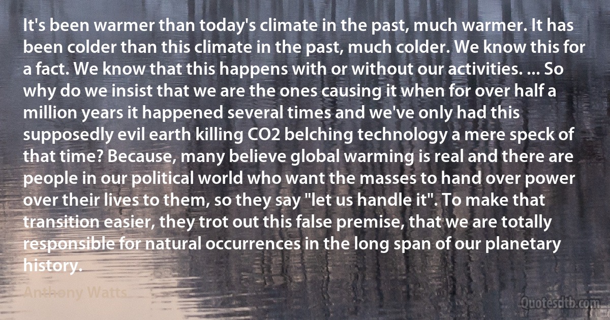 It's been warmer than today's climate in the past, much warmer. It has been colder than this climate in the past, much colder. We know this for a fact. We know that this happens with or without our activities. ... So why do we insist that we are the ones causing it when for over half a million years it happened several times and we've only had this supposedly evil earth killing CO2 belching technology a mere speck of that time? Because, many believe global warming is real and there are people in our political world who want the masses to hand over power over their lives to them, so they say "let us handle it". To make that transition easier, they trot out this false premise, that we are totally responsible for natural occurrences in the long span of our planetary history. (Anthony Watts)