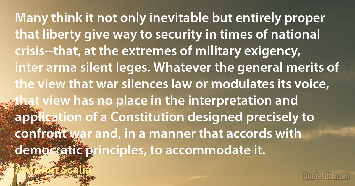 Many think it not only inevitable but entirely proper that liberty give way to security in times of national crisis--that, at the extremes of military exigency, inter arma silent leges. Whatever the general merits of the view that war silences law or modulates its voice, that view has no place in the interpretation and application of a Constitution designed precisely to confront war and, in a manner that accords with democratic principles, to accommodate it. (Antonin Scalia)