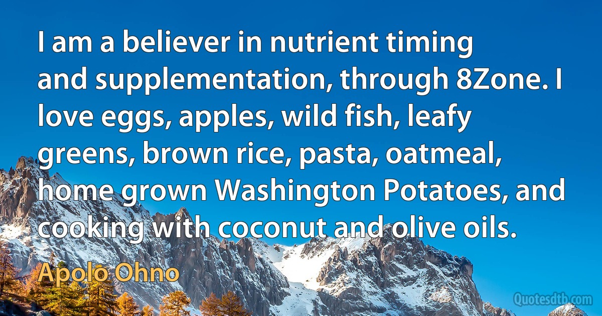 I am a believer in nutrient timing and supplementation, through 8Zone. I love eggs, apples, wild fish, leafy greens, brown rice, pasta, oatmeal, home grown Washington Potatoes, and cooking with coconut and olive oils. (Apolo Ohno)