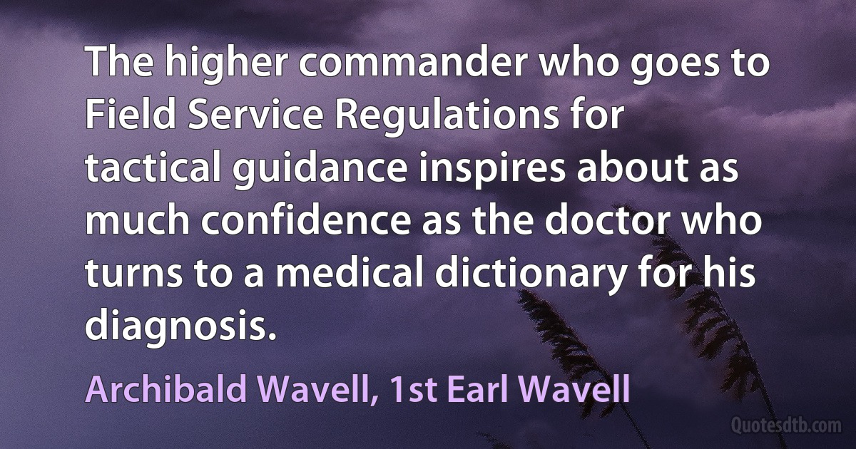 The higher commander who goes to Field Service Regulations for tactical guidance inspires about as much confidence as the doctor who turns to a medical dictionary for his diagnosis. (Archibald Wavell, 1st Earl Wavell)