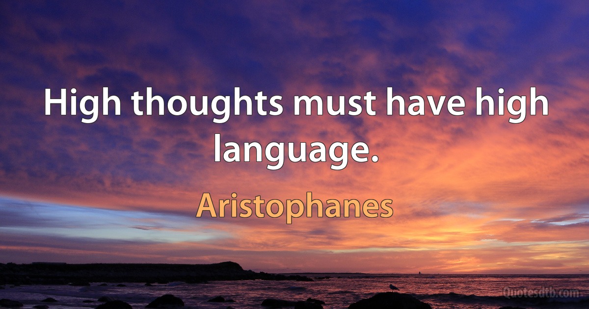 High thoughts must have high language. (Aristophanes)