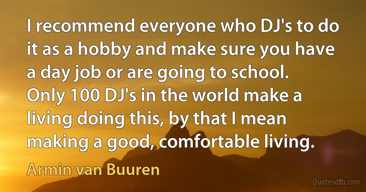 I recommend everyone who DJ's to do it as a hobby and make sure you have a day job or are going to school. Only 100 DJ's in the world make a living doing this, by that I mean making a good, comfortable living. (Armin van Buuren)