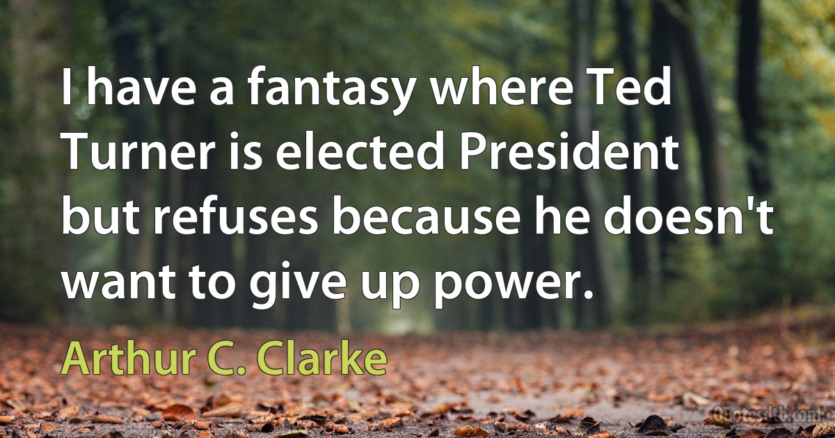 I have a fantasy where Ted Turner is elected President but refuses because he doesn't want to give up power. (Arthur C. Clarke)