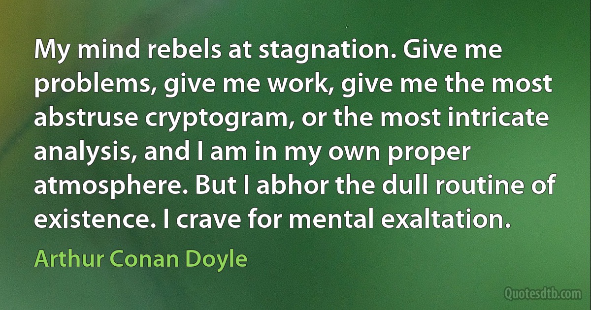 My mind rebels at stagnation. Give me problems, give me work, give me the most abstruse cryptogram, or the most intricate analysis, and I am in my own proper atmosphere. But I abhor the dull routine of existence. I crave for mental exaltation. (Arthur Conan Doyle)