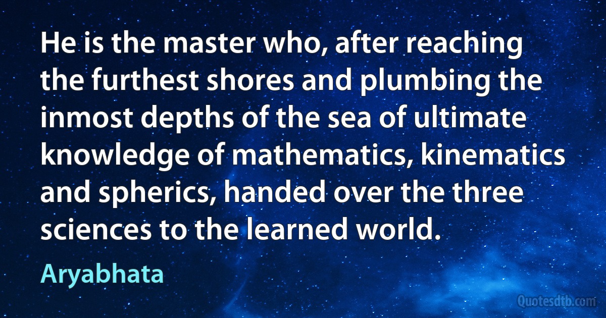 He is the master who, after reaching the furthest shores and plumbing the inmost depths of the sea of ultimate knowledge of mathematics, kinematics and spherics, handed over the three sciences to the learned world. (Aryabhata)