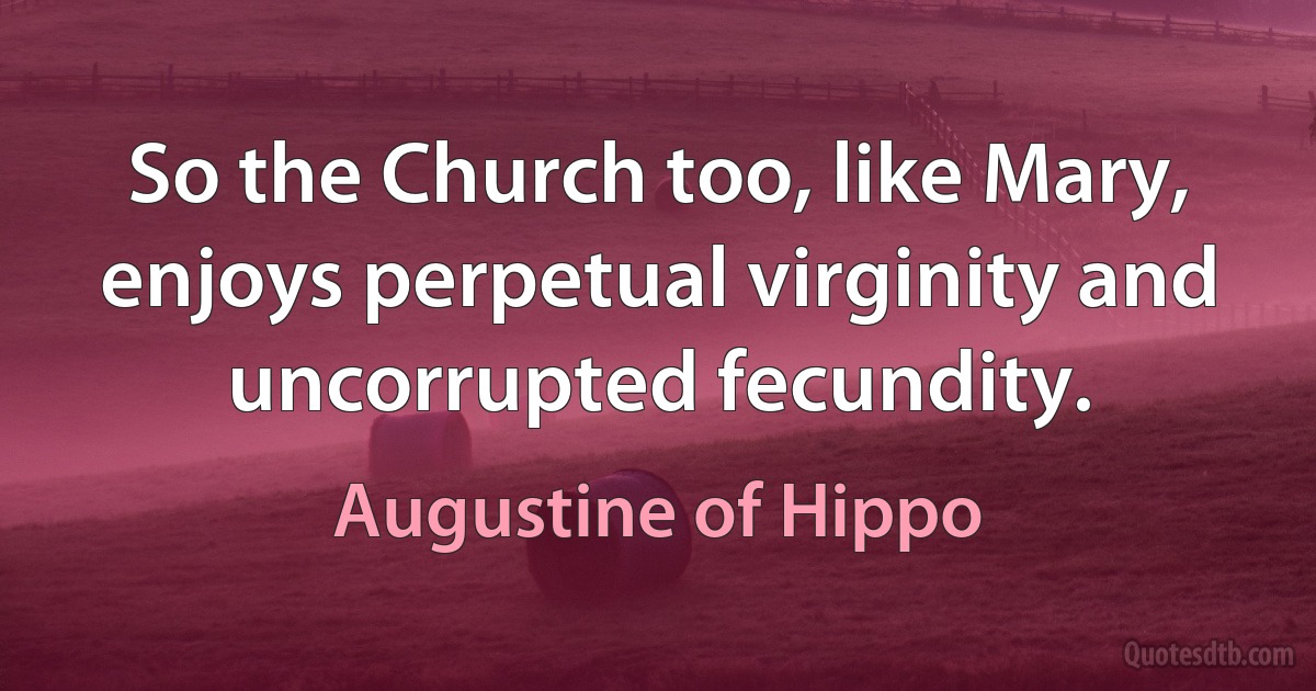 So the Church too, like Mary, enjoys perpetual virginity and uncorrupted fecundity. (Augustine of Hippo)