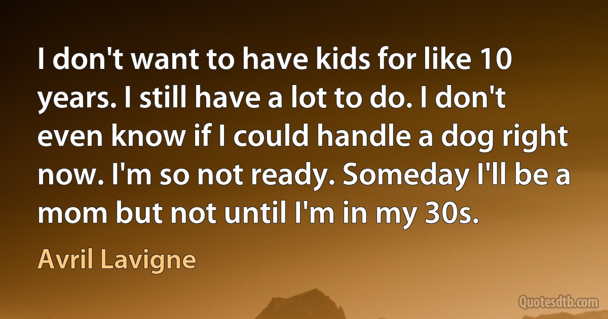 I don't want to have kids for like 10 years. I still have a lot to do. I don't even know if I could handle a dog right now. I'm so not ready. Someday I'll be a mom but not until I'm in my 30s. (Avril Lavigne)