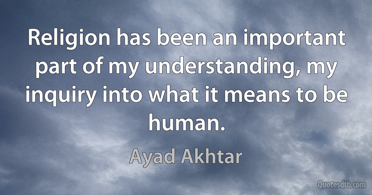 Religion has been an important part of my understanding, my inquiry into what it means to be human. (Ayad Akhtar)