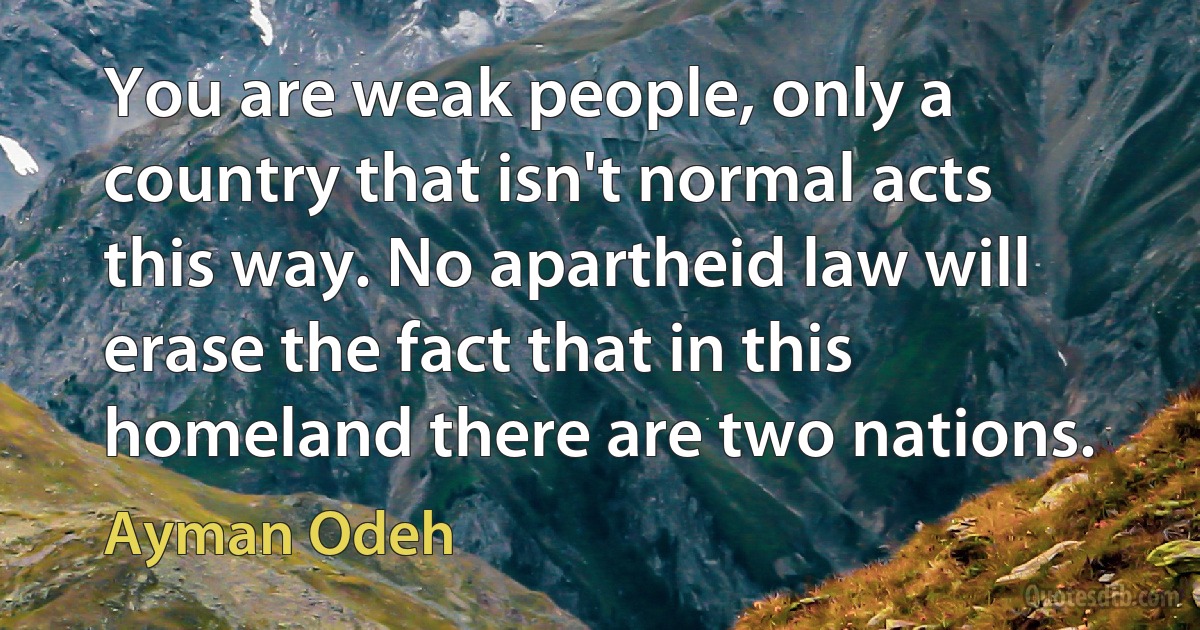 You are weak people, only a country that isn't normal acts this way. No apartheid law will erase the fact that in this homeland there are two nations. (Ayman Odeh)