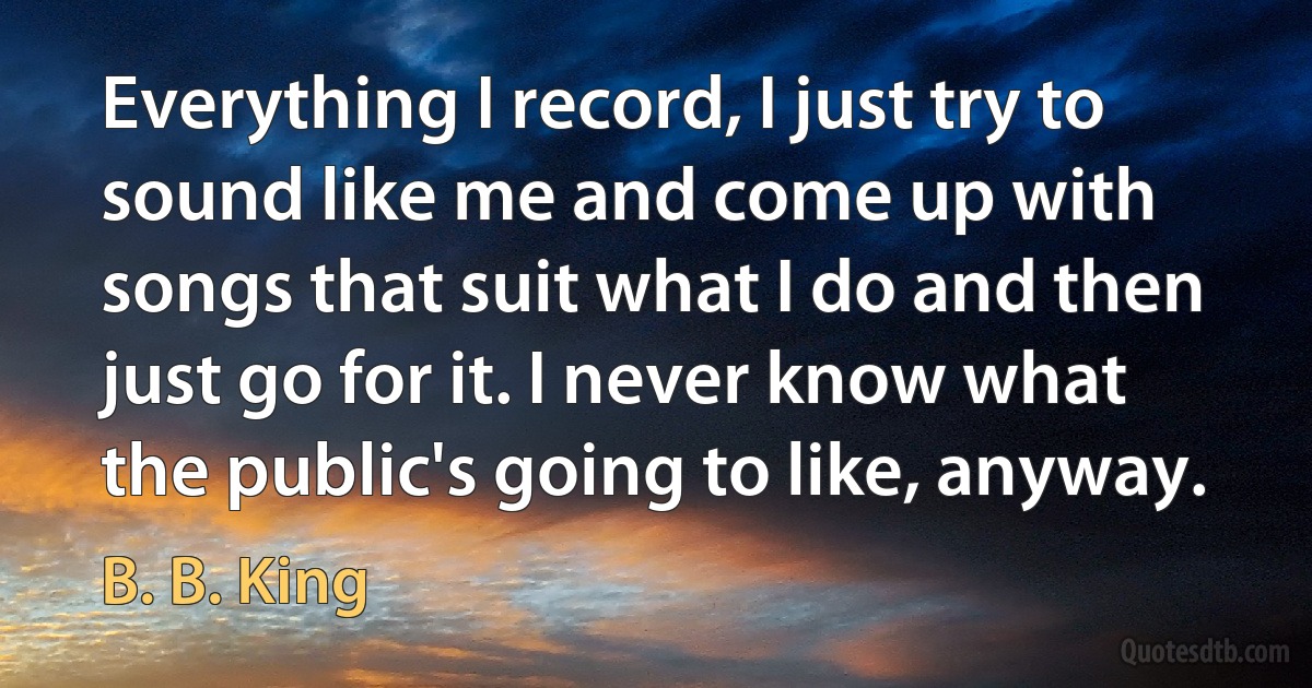 Everything I record, I just try to sound like me and come up with songs that suit what I do and then just go for it. I never know what the public's going to like, anyway. (B. B. King)