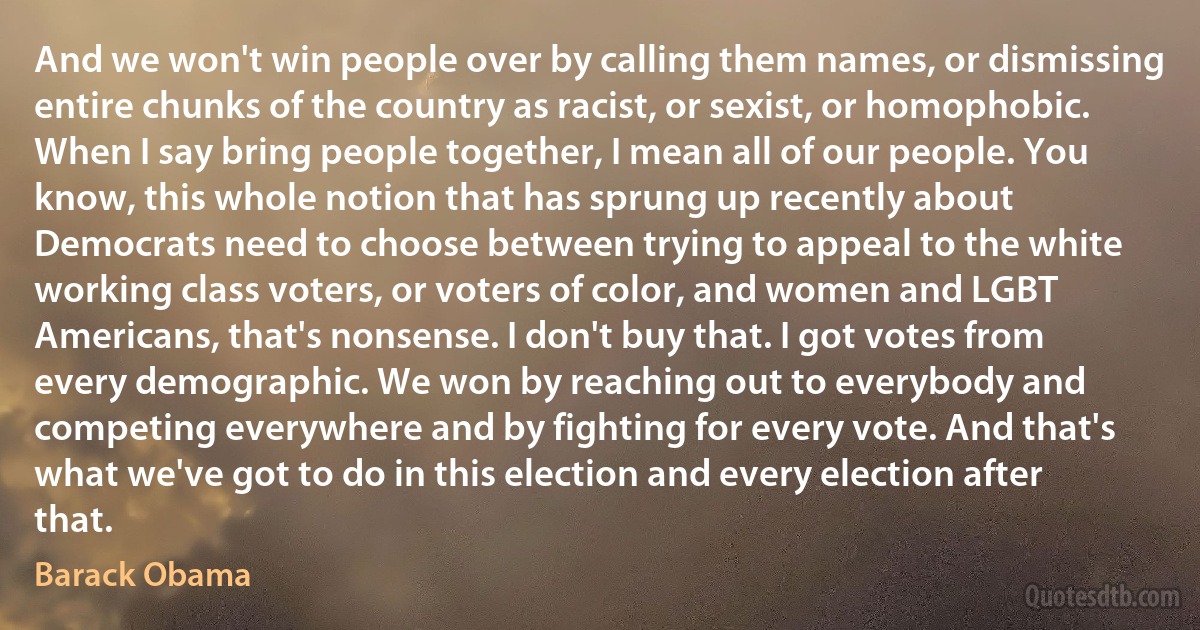 And we won't win people over by calling them names, or dismissing entire chunks of the country as racist, or sexist, or homophobic. When I say bring people together, I mean all of our people. You know, this whole notion that has sprung up recently about Democrats need to choose between trying to appeal to the white working class voters, or voters of color, and women and LGBT Americans, that's nonsense. I don't buy that. I got votes from every demographic. We won by reaching out to everybody and competing everywhere and by fighting for every vote. And that's what we've got to do in this election and every election after that. (Barack Obama)