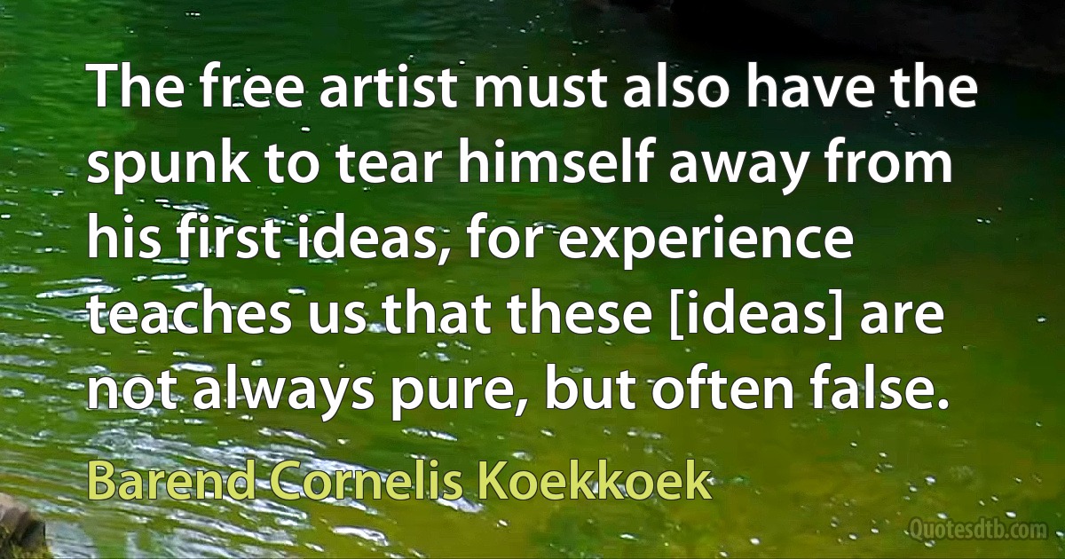 The free artist must also have the spunk to tear himself away from his first ideas, for experience teaches us that these [ideas] are not always pure, but often false. (Barend Cornelis Koekkoek)