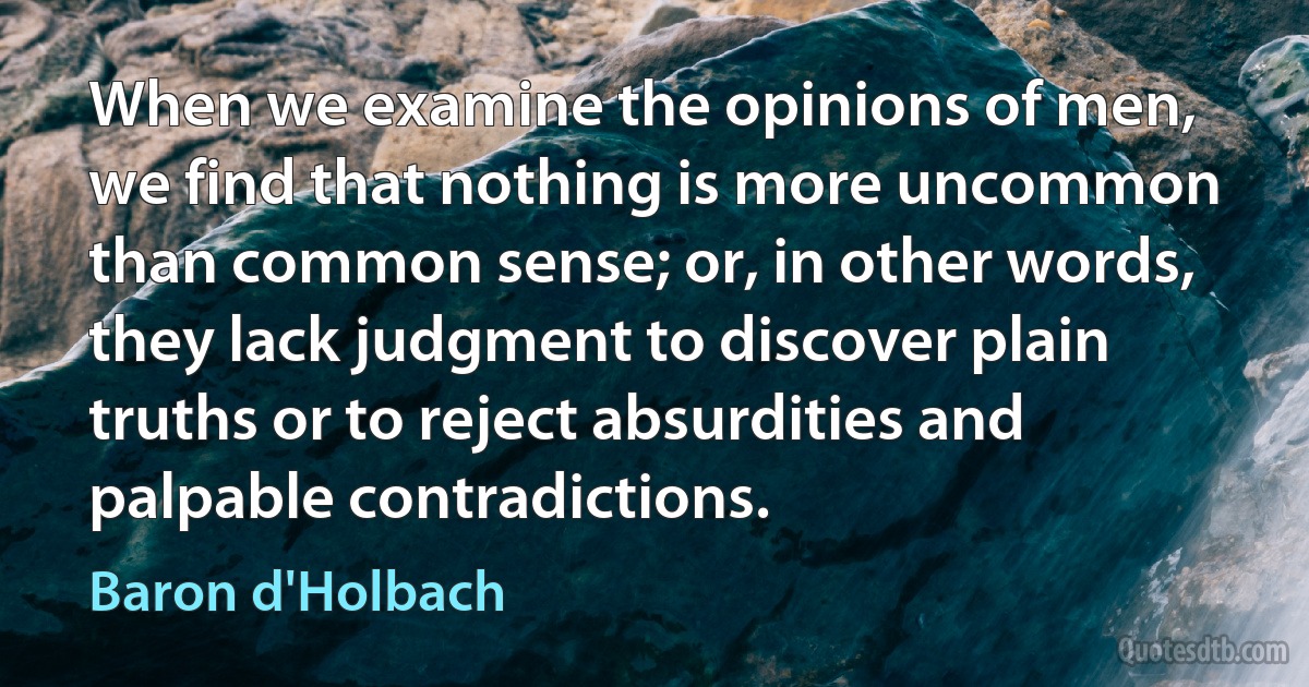 When we examine the opinions of men, we find that nothing is more uncommon than common sense; or, in other words, they lack judgment to discover plain truths or to reject absurdities and palpable contradictions. (Baron d'Holbach)