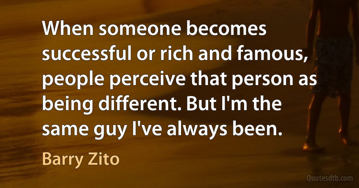 When someone becomes successful or rich and famous, people perceive that person as being different. But I'm the same guy I've always been. (Barry Zito)