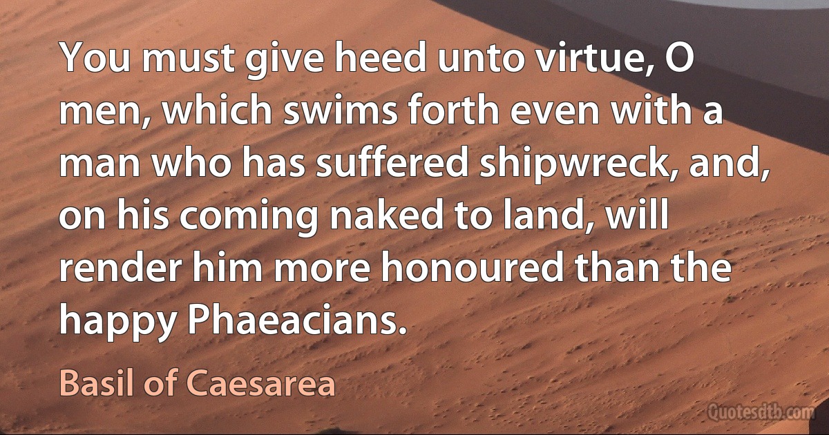 You must give heed unto virtue, O men, which swims forth even with a man who has suffered shipwreck, and, on his coming naked to land, will render him more honoured than the happy Phaeacians. (Basil of Caesarea)