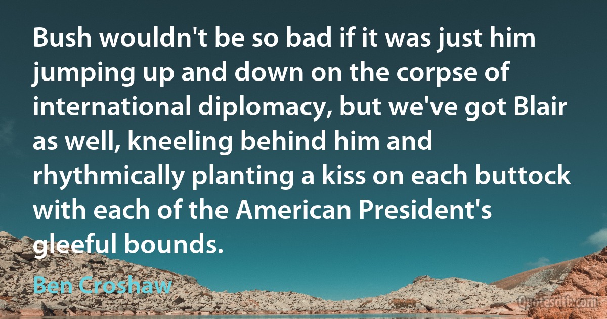 Bush wouldn't be so bad if it was just him jumping up and down on the corpse of international diplomacy, but we've got Blair as well, kneeling behind him and rhythmically planting a kiss on each buttock with each of the American President's gleeful bounds. (Ben Croshaw)