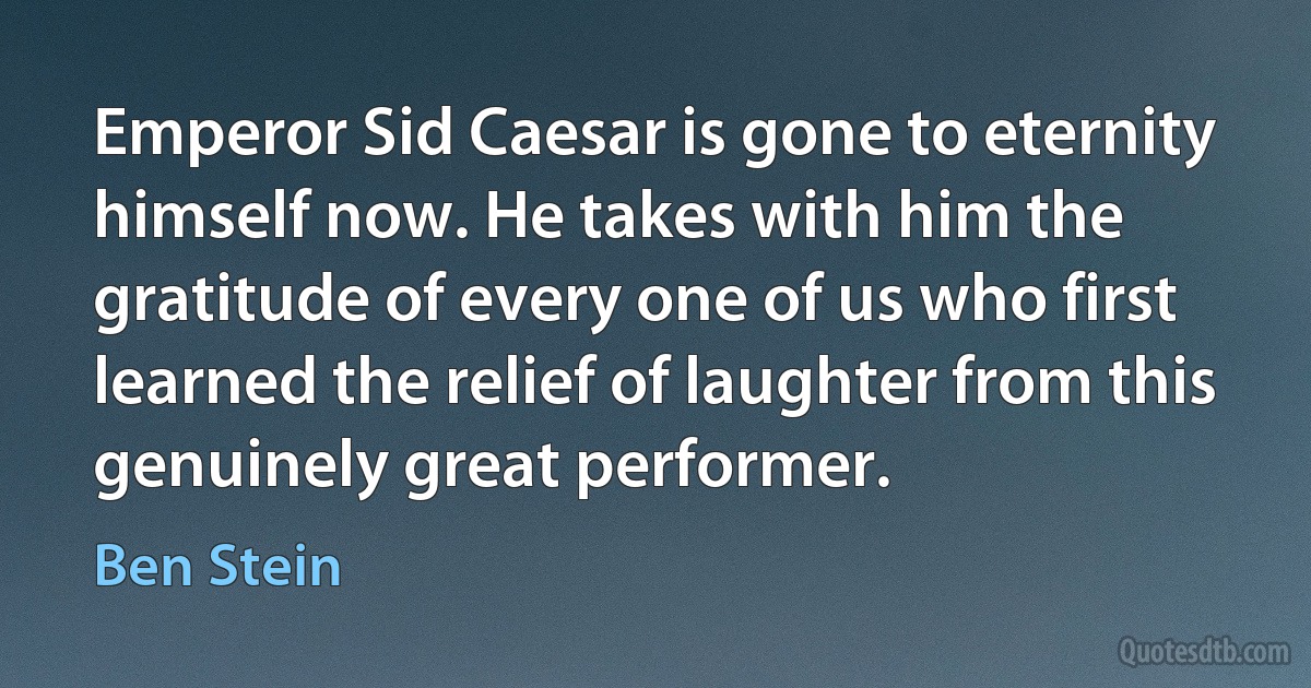 Emperor Sid Caesar is gone to eternity himself now. He takes with him the gratitude of every one of us who first learned the relief of laughter from this genuinely great performer. (Ben Stein)