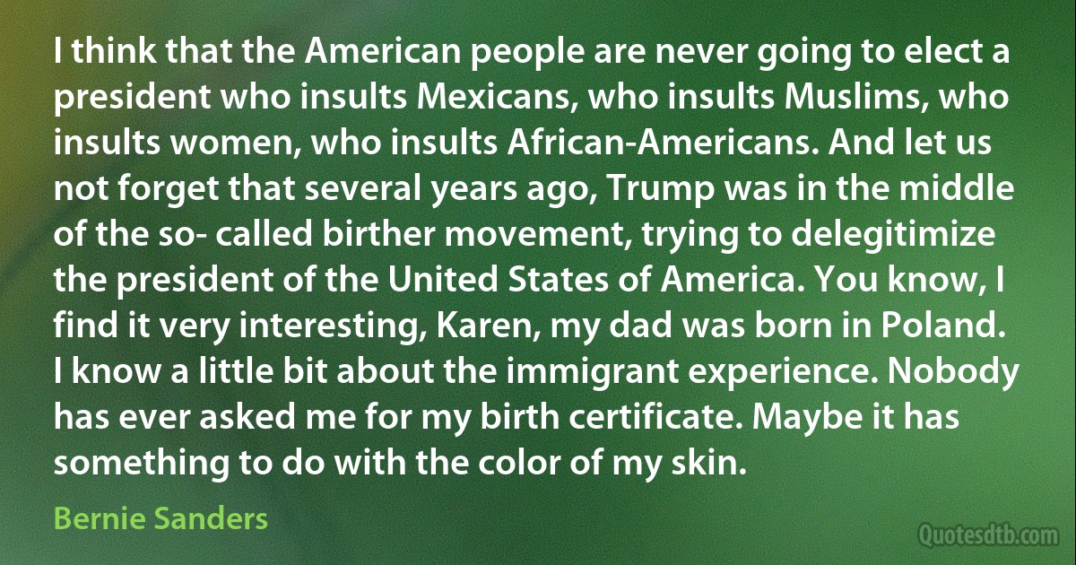 I think that the American people are never going to elect a president who insults Mexicans, who insults Muslims, who insults women, who insults African-Americans. And let us not forget that several years ago, Trump was in the middle of the so- called birther movement, trying to delegitimize the president of the United States of America. You know, I find it very interesting, Karen, my dad was born in Poland. I know a little bit about the immigrant experience. Nobody has ever asked me for my birth certificate. Maybe it has something to do with the color of my skin. (Bernie Sanders)