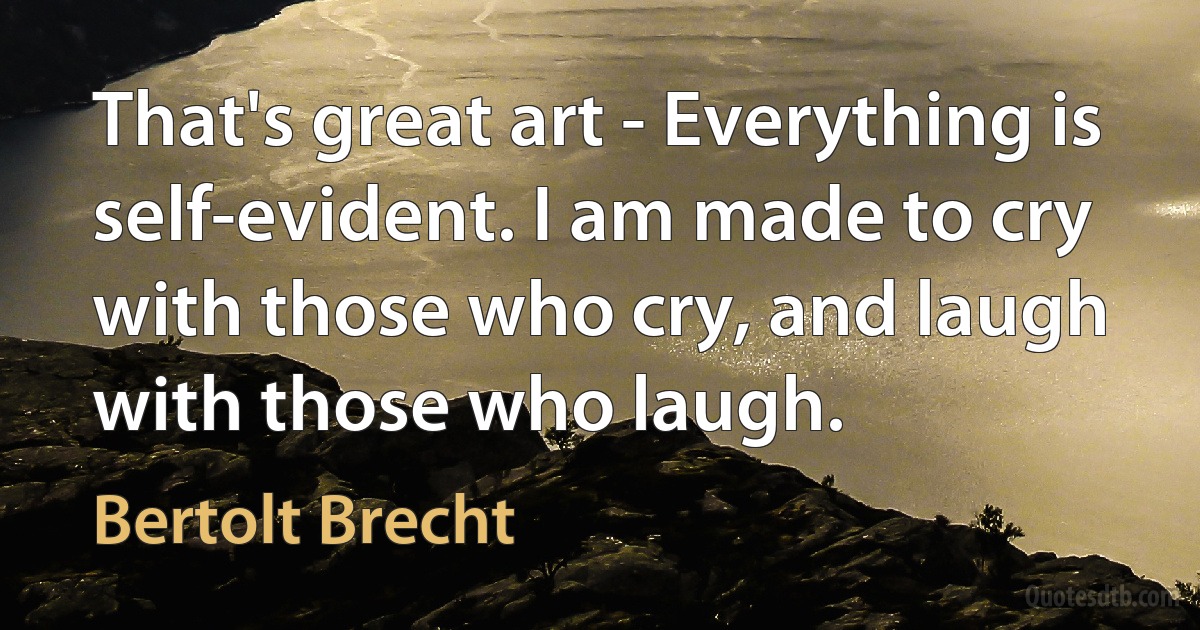 That's great art - Everything is self-evident. I am made to cry with those who cry, and laugh with those who laugh. (Bertolt Brecht)